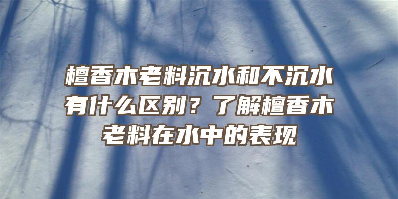 檀香木老料沉水和不沉水有什么区别？了解檀香木老料在水中的表现