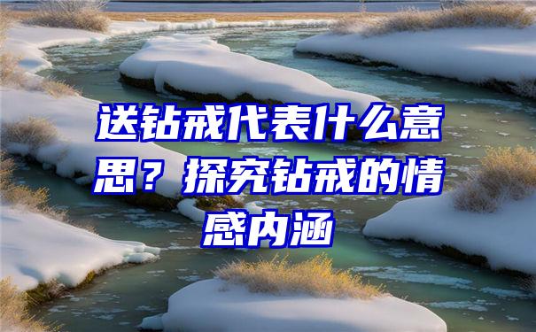 送钻戒代表什么意思？探究钻戒的情感内涵