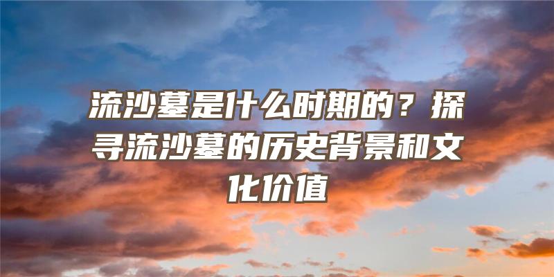 流沙墓是什么时期的？探寻流沙墓的历史背景和文化价值