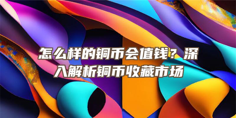 怎么样的铜币会值钱？深入解析铜币收藏市场