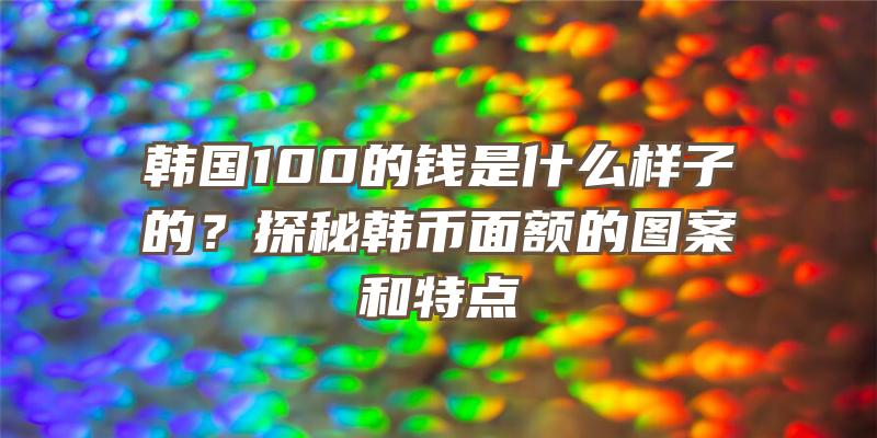 韩国100的钱是什么样子的？探秘韩币面额的图案和特点