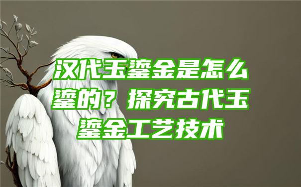 汉代玉鎏金是怎么鎏的？探究古代玉鎏金工艺技术