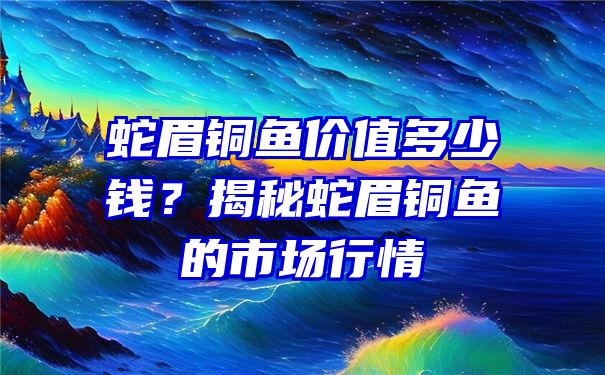 蛇眉铜鱼价值多少钱？揭秘蛇眉铜鱼的市场行情