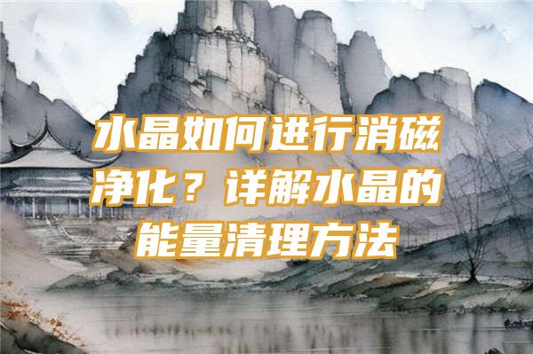 水晶如何进行消磁净化？详解水晶的能量清理方法