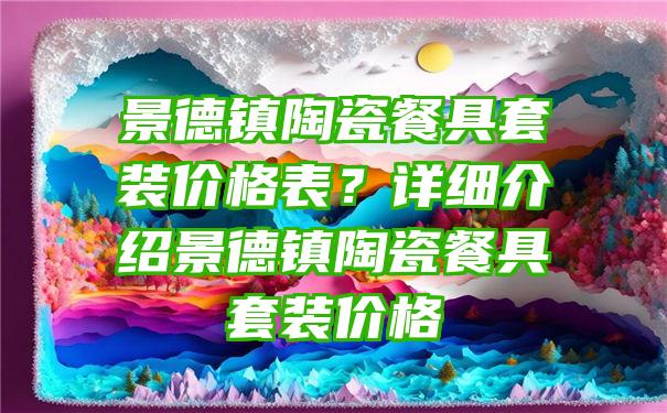 景德镇陶瓷餐具套装价格表？详细介绍景德镇陶瓷餐具套装价格