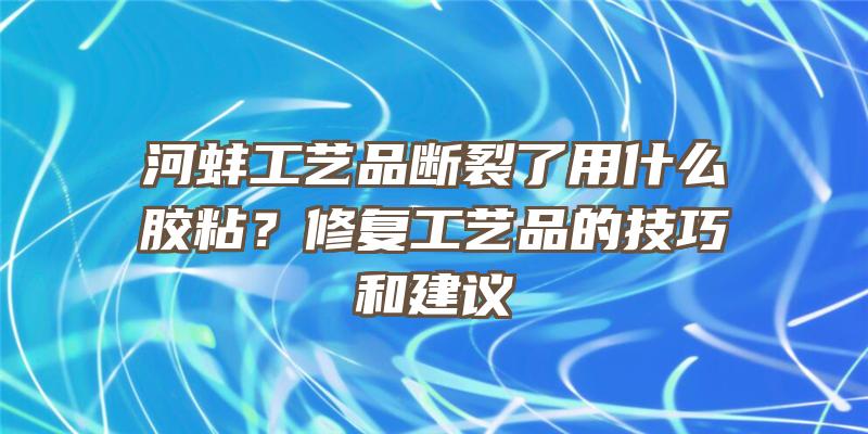 河蚌工艺品断裂了用什么胶粘？修复工艺品的技巧和建议