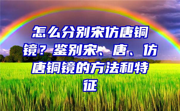 怎么分别宋仿唐铜镜？鉴别宋、唐、仿唐铜镜的方法和特征