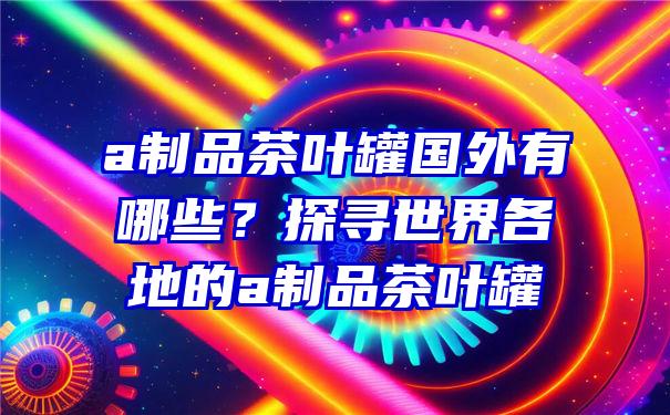 a制品茶叶罐国外有哪些？探寻世界各地的a制品茶叶罐