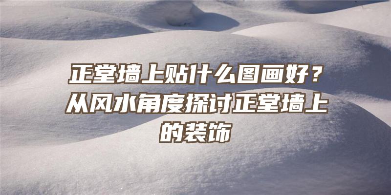 正堂墙上贴什么图画好？从风水角度探讨正堂墙上的装饰