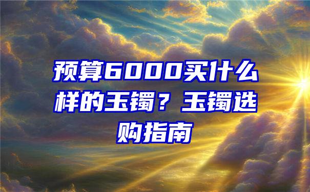 预算6000买什么样的玉镯？玉镯选购指南