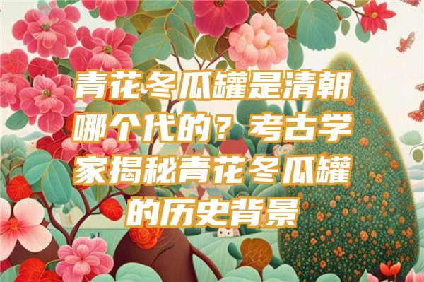 青花冬瓜罐是清朝哪个代的？考古学家揭秘青花冬瓜罐的历史背景