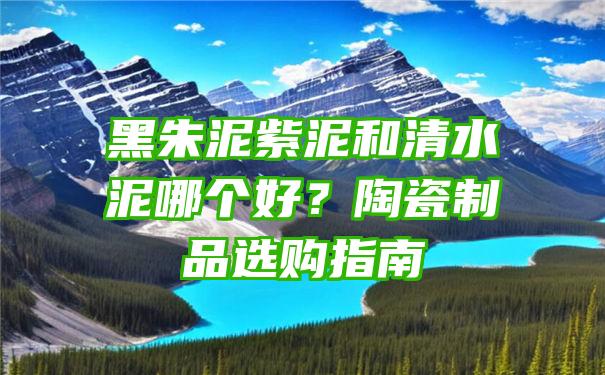 黑朱泥紫泥和清水泥哪个好？陶瓷制品选购指南