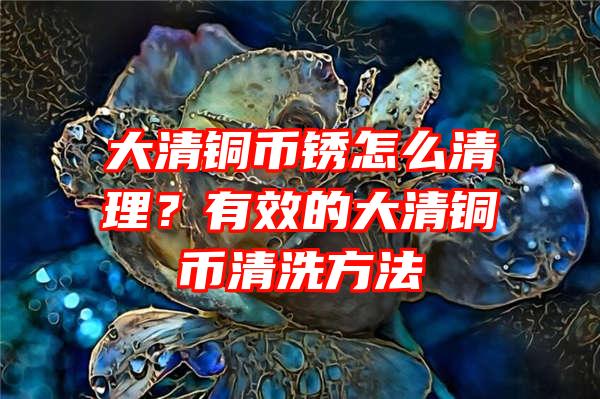 大清铜币锈怎么清理？有效的大清铜币清洗方法