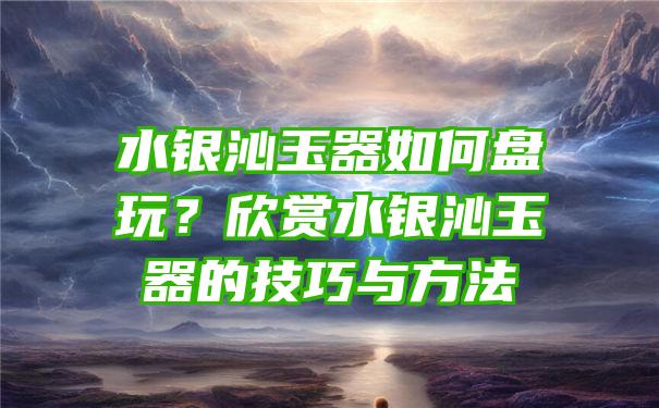 水银沁玉器如何盘玩？欣赏水银沁玉器的技巧与方法