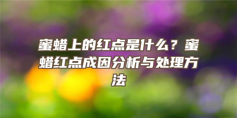 蜜蜡上的红点是什么？蜜蜡红点成因分析与处理方法