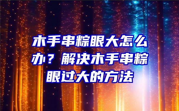 木手串粽眼大怎么办？解决木手串粽眼过大的方法