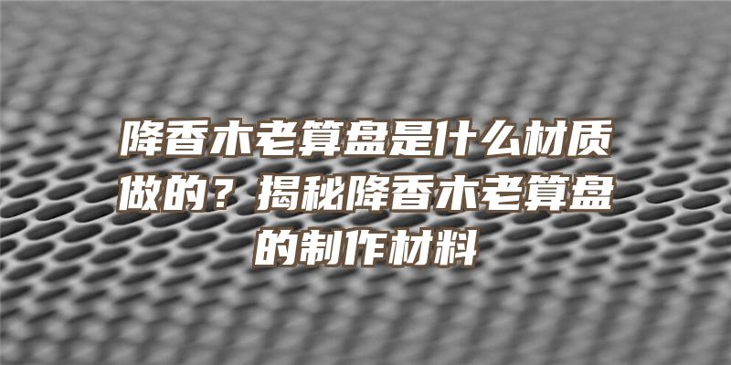 降香木老算盘是什么材质做的？揭秘降香木老算盘的制作材料