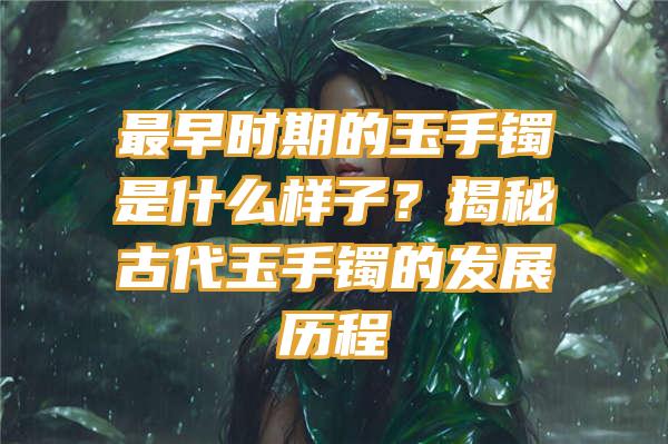 最早时期的玉手镯是什么样子？揭秘古代玉手镯的发展历程