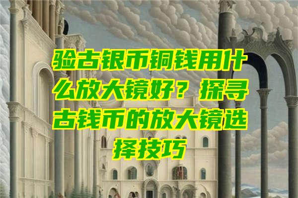 验古银币铜钱用什么放大镜好？探寻古钱币的放大镜选择技巧