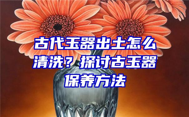 古代玉器出土怎么清洗？探讨古玉器保养方法