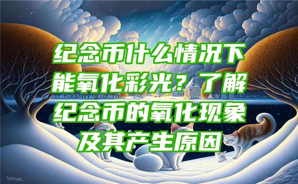 纪念币什么情况下能氧化彩光？了解纪念币的氧化现象及其产生原因