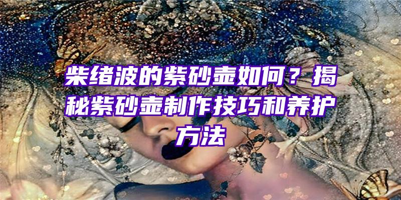 柴绪波的紫砂壶如何？揭秘紫砂壶制作技巧和养护方法