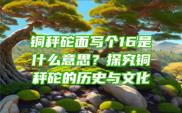 铜秤砣面写个16是什么意思？探究铜秤砣的历史与文化