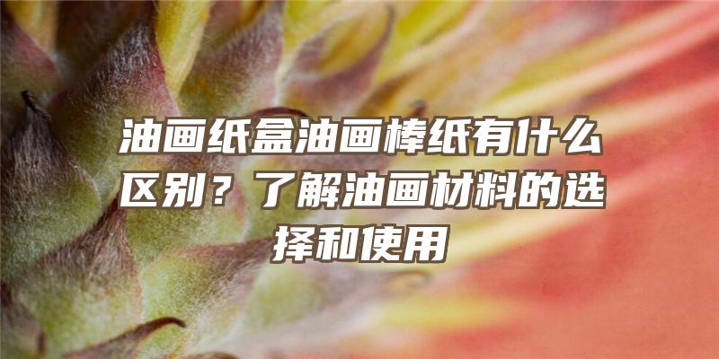 油画纸盒油画棒纸有什么区别？了解油画材料的选择和使用