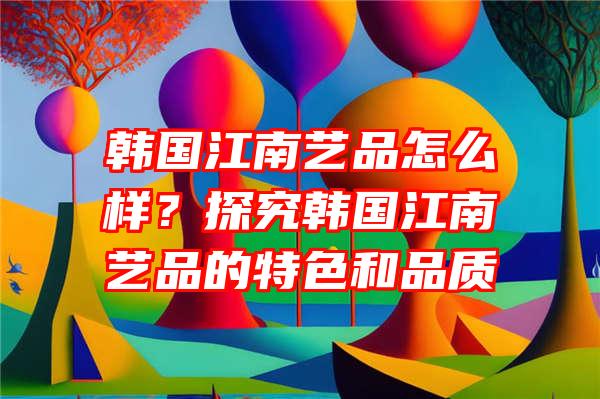 韩国江南艺品怎么样？探究韩国江南艺品的特色和品质