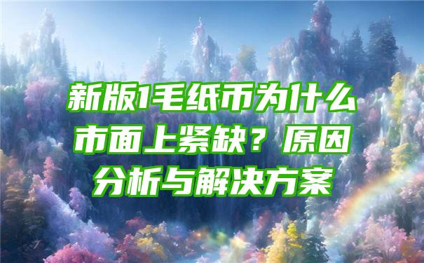 新版1毛纸币为什么市面上紧缺？原因分析与解决方案