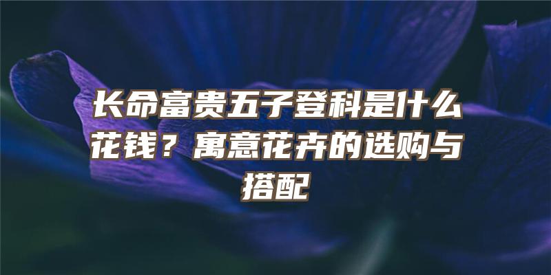 长命富贵五子登科是什么花钱？寓意花卉的选购与搭配