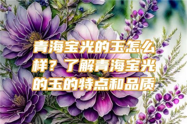 青海宝光的玉怎么样？了解青海宝光的玉的特点和品质