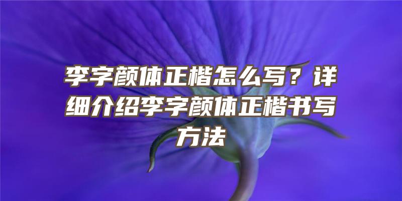 李字颜体正楷怎么写？详细介绍李字颜体正楷书写方法