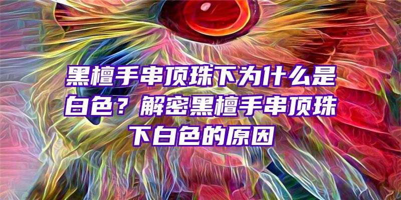 黑檀手串顶珠下为什么是白色？解密黑檀手串顶珠下白色的原因