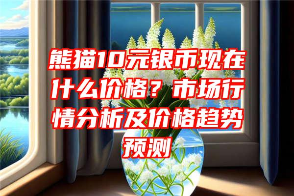 熊猫10元银币现在什么价格？市场行情分析及价格趋势预测