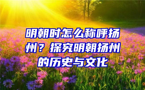 明朝时怎么称呼扬州？探究明朝扬州的历史与文化