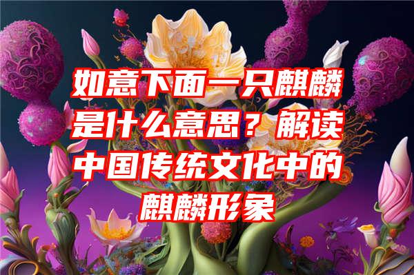 如意下面一只麒麟是什么意思？解读中国传统文化中的麒麟形象