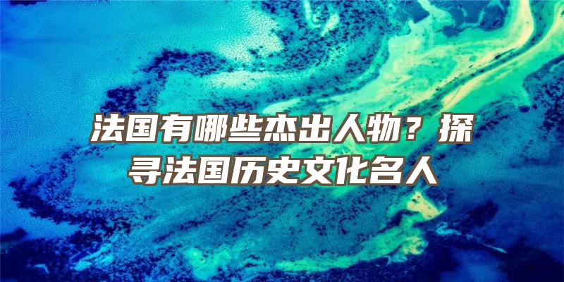 法国有哪些杰出人物？探寻法国历史文化名人