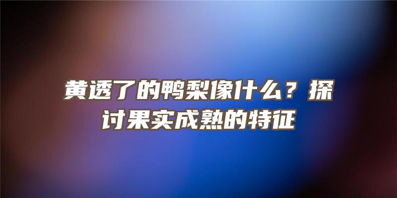 黄透了的鸭梨像什么？探讨果实成熟的特征