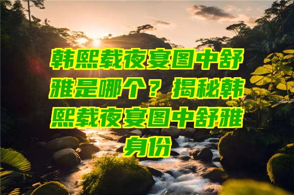 韩熙载夜宴图中舒雅是哪个？揭秘韩熙载夜宴图中舒雅身份