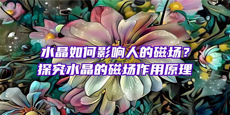 水晶如何影响人的磁场？探究水晶的磁场作用原理