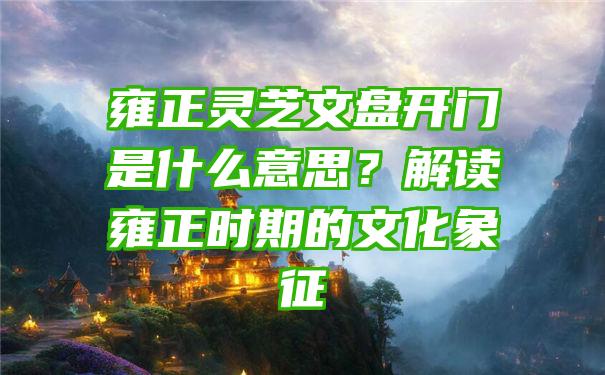 雍正灵芝文盘开门是什么意思？解读雍正时期的文化象征