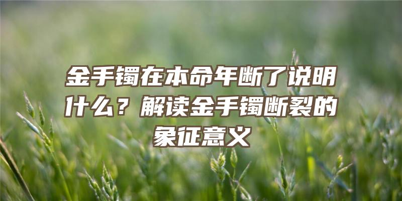 金手镯在本命年断了说明什么？解读金手镯断裂的象征意义