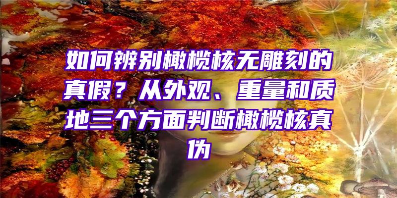 如何辨别橄榄核无雕刻的真假？从外观、重量和质地三个方面判断橄榄核真伪