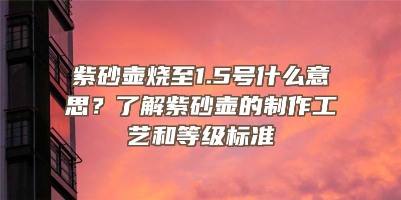 紫砂壶烧至1.5号什么意思？了解紫砂壶的制作工艺和等级标准