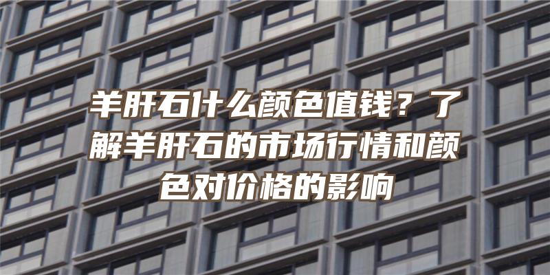 羊肝石什么颜色值钱？了解羊肝石的市场行情和颜色对价格的影响