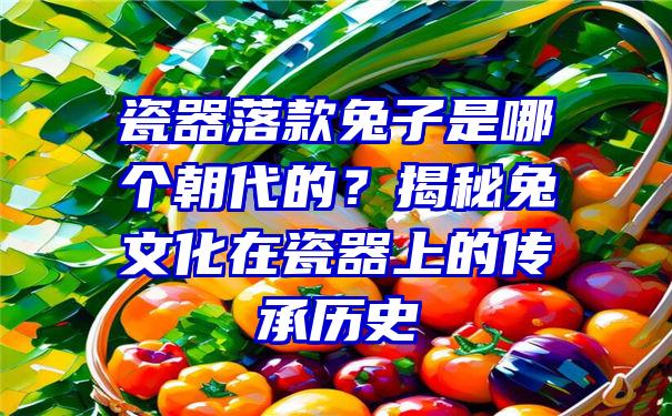 瓷器落款兔子是哪个朝代的？揭秘兔文化在瓷器上的传承历史