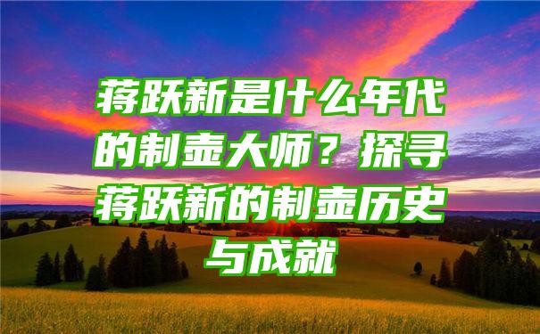 蒋跃新是什么年代的制壶大师？探寻蒋跃新的制壶历史与成就