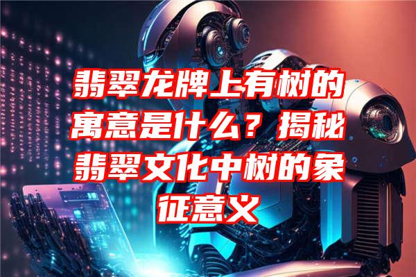 翡翠龙牌上有树的寓意是什么？揭秘翡翠文化中树的象征意义