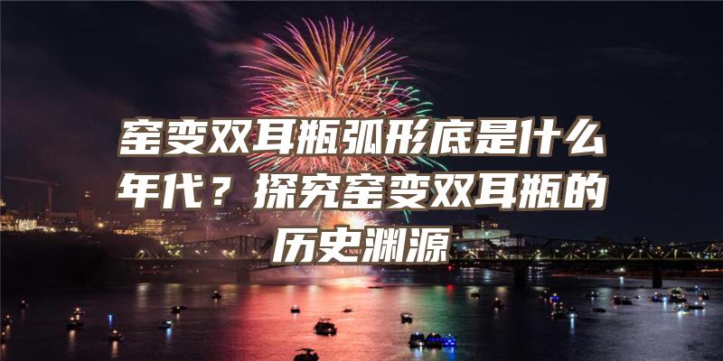 窑变双耳瓶弧形底是什么年代？探究窑变双耳瓶的历史渊源